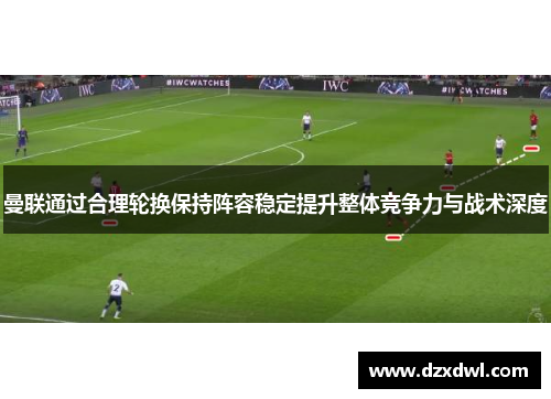 曼联通过合理轮换保持阵容稳定提升整体竞争力与战术深度