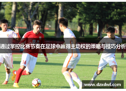 通过掌控比赛节奏在足球中赢得主动权的策略与技巧分析